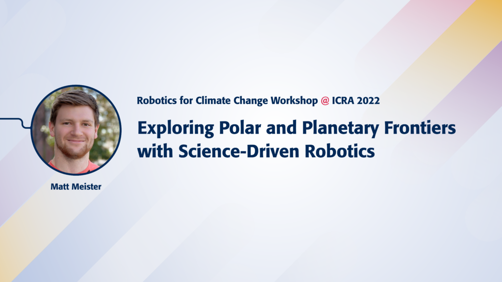 Text reads Robotics for Climate Change Workshop @ICRA 2022. Exploring Polar and Planetary Frontiers with Science-Driven Robotics. Image of speaker Matt Meister.
