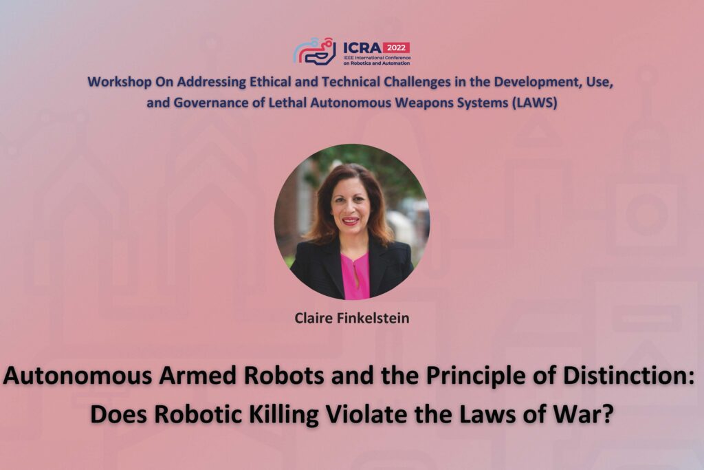 ICRA 2022 Working on Addressing Ethical and Technical Challenges in the Development, Use, and Governance of Lethal Autonomous Weapons Systems (LAWS). Photo of Claire Finkelstein and the text Autonmous Armed Robots and the Principle of Distinction: Does Robotic Killing Violate the Laws of War?