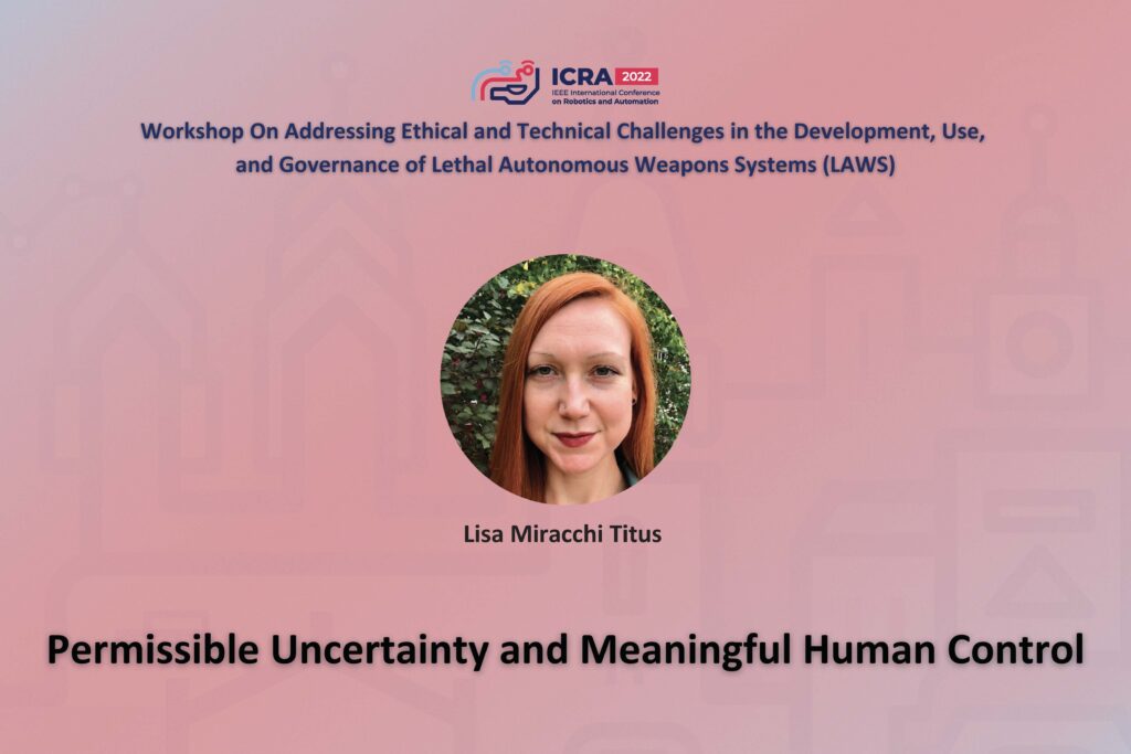 ICRA 2022 Working on Addressing Ethical and Technical Challenges in the Development, Use, and Governance of Lethal Autonomous Weapons Systems (LAWS). An image of Lisa Miracchi Titus and the text Permissable Uncertainty and Meaningful Human Control
