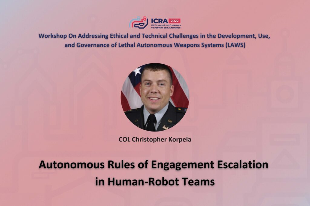 ICRA 2022 Working on Addressing Ethical and Technical Challenges in the Development, Use, and Governance of Lethal Autonomous Weapons Systems (LAWS). An image of Christopher Korpela and the text Autonomous Rules of Engagement Escalation in Human-Robot Teams