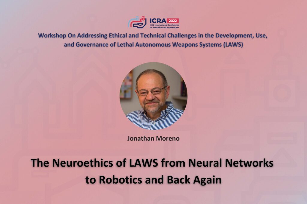 ICRA 2022 Working on Addressing Ethical and Technical Challenges in the Development, Use, and Governance of Lethal Autonomous Weapons Systems (LAWS). An image of Jonathan Morena and the text, The Neuroethics of LAWS from Neural Networks to Robotics and Back Again