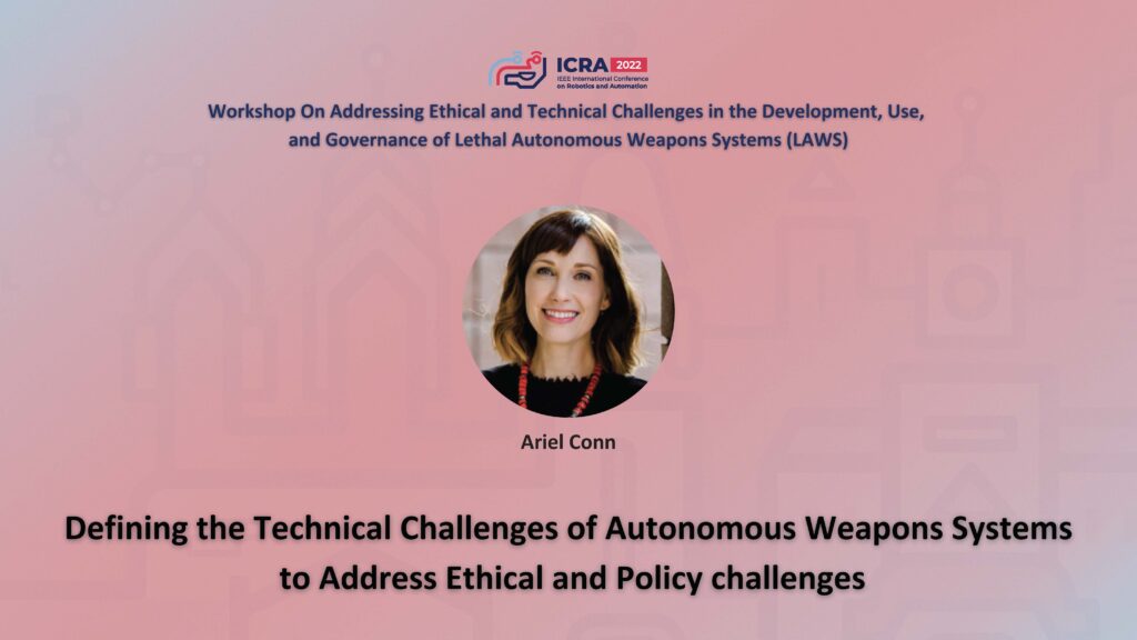 ICRA 2022 Working on Addressing Ethical and Technical Challenges in the Development, Use, and Governance of Lethal Autonomous Weapons Systems (LAWS). An image of Ariel Conn and the text Defining the Technical Callenges of Autonomous Weapons Systems to Address Ethical and Policy Challenges.